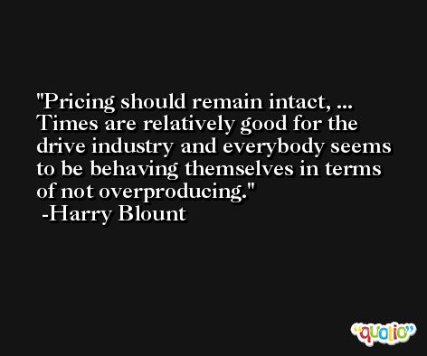 Pricing should remain intact, ... Times are relatively good for the drive industry and everybody seems to be behaving themselves in terms of not overproducing. -Harry Blount