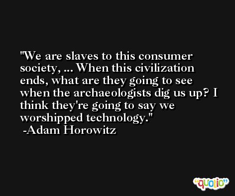 We are slaves to this consumer society, ... When this civilization ends, what are they going to see when the archaeologists dig us up? I think they're going to say we worshipped technology. -Adam Horowitz