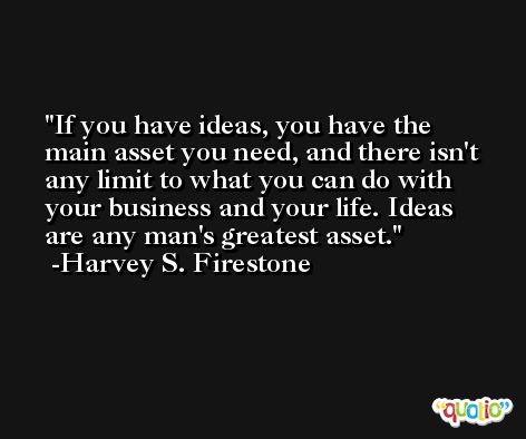 If you have ideas, you have the main asset you need, and there isn't any limit to what you can do with your business and your life. Ideas are any man's greatest asset. -Harvey S. Firestone