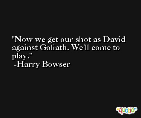 Now we get our shot as David against Goliath. We'll come to play. -Harry Bowser