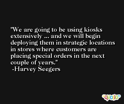We are going to be using kiosks extensively ... and we will begin deploying them in strategic locations in stores where customers are placing special orders in the next couple of years. -Harvey Seegers