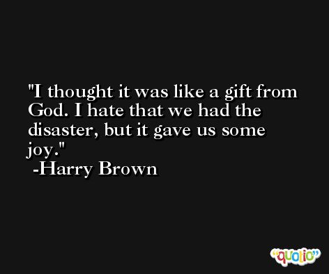I thought it was like a gift from God. I hate that we had the disaster, but it gave us some joy. -Harry Brown