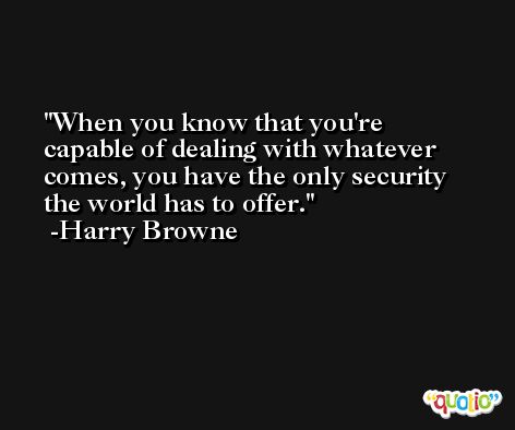 When you know that you're capable of dealing with whatever comes, you have the only security the world has to offer. -Harry Browne