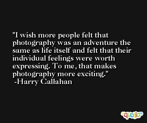 I wish more people felt that photography was an adventure the same as life itself and felt that their individual feelings were worth expressing. To me, that makes photography more exciting. -Harry Callahan