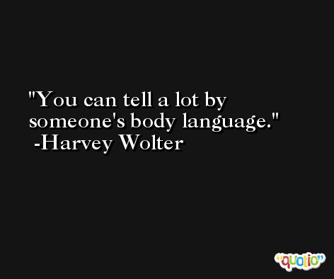 You can tell a lot by someone's body language. -Harvey Wolter