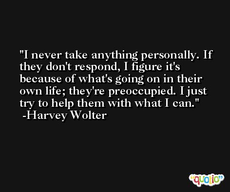 I never take anything personally. If they don't respond, I figure it's because of what's going on in their own life; they're preoccupied. I just try to help them with what I can. -Harvey Wolter