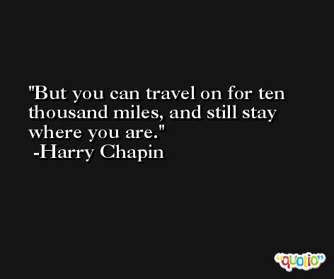 But you can travel on for ten thousand miles, and still stay where you are. -Harry Chapin