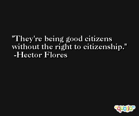 They're being good citizens without the right to citizenship. -Hector Flores