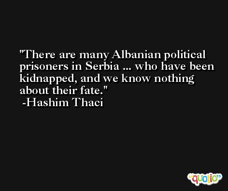 There are many Albanian political prisoners in Serbia ... who have been kidnapped, and we know nothing about their fate. -Hashim Thaci