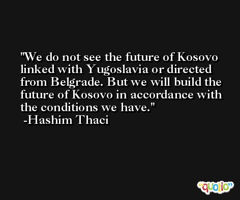 We do not see the future of Kosovo linked with Yugoslavia or directed from Belgrade. But we will build the future of Kosovo in accordance with the conditions we have. -Hashim Thaci