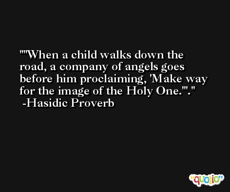 'When a child walks down the road, a company of angels goes before him proclaiming, 'Make way for the image of the Holy One.''. -Hasidic Proverb