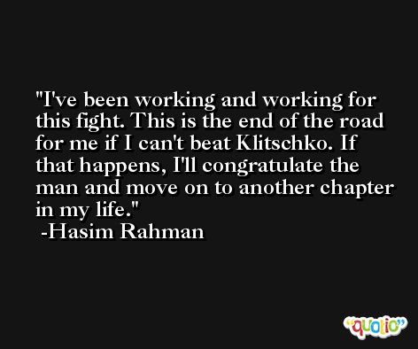 I've been working and working for this fight. This is the end of the road for me if I can't beat Klitschko. If that happens, I'll congratulate the man and move on to another chapter in my life. -Hasim Rahman