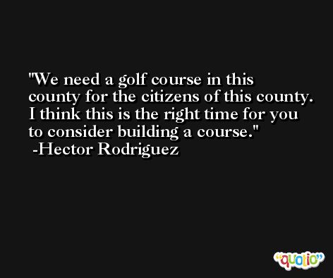 We need a golf course in this county for the citizens of this county. I think this is the right time for you to consider building a course. -Hector Rodriguez