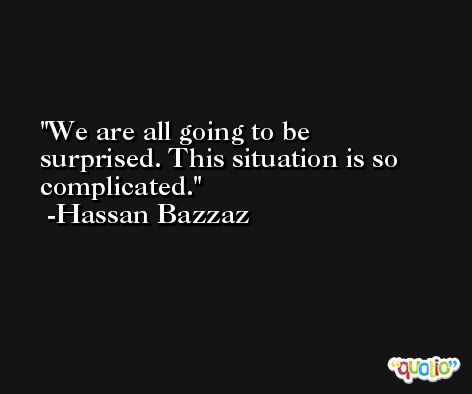 We are all going to be surprised. This situation is so complicated. -Hassan Bazzaz