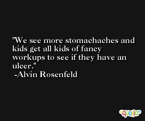 We see more stomachaches and kids get all kids of fancy workups to see if they have an ulcer. -Alvin Rosenfeld