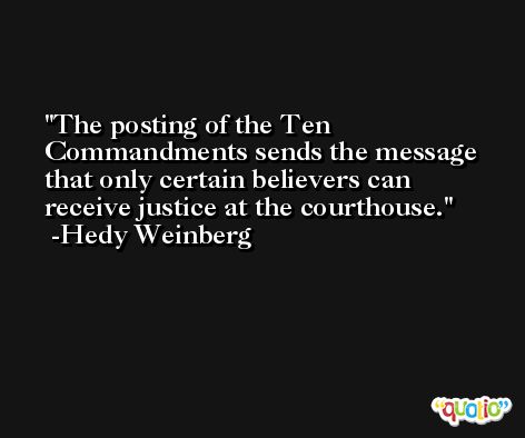 The posting of the Ten Commandments sends the message that only certain believers can receive justice at the courthouse. -Hedy Weinberg