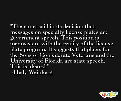 The court said in its decision that messages on specialty license plates are government speech. This position is inconsistent with the reality of the license plate program. It suggests that plates for the Sons of Confederate Veterans and the University of Florida are state speech. This is absurd. -Hedy Weinberg