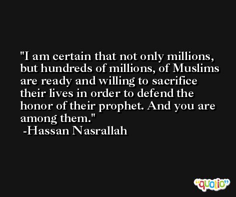 I am certain that not only millions, but hundreds of millions, of Muslims are ready and willing to sacrifice their lives in order to defend the honor of their prophet. And you are among them. -Hassan Nasrallah