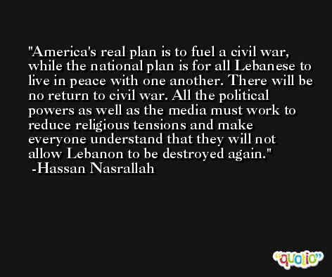 America's real plan is to fuel a civil war, while the national plan is for all Lebanese to live in peace with one another. There will be no return to civil war. All the political powers as well as the media must work to reduce religious tensions and make everyone understand that they will not allow Lebanon to be destroyed again. -Hassan Nasrallah