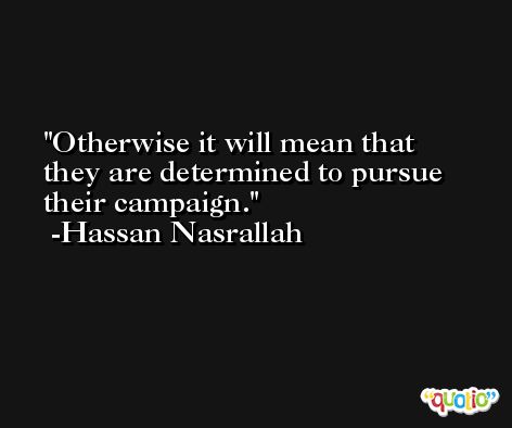 Otherwise it will mean that they are determined to pursue their campaign. -Hassan Nasrallah