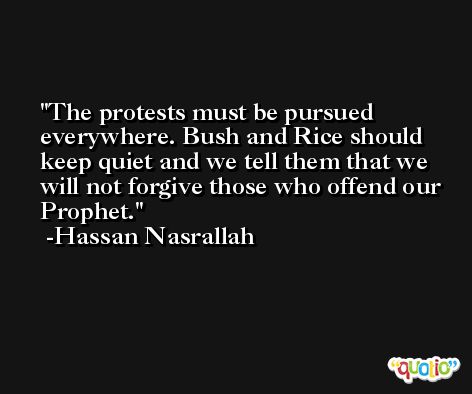 The protests must be pursued everywhere. Bush and Rice should keep quiet and we tell them that we will not forgive those who offend our Prophet. -Hassan Nasrallah