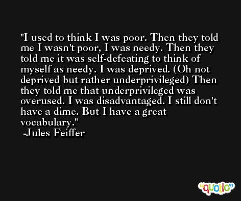 I used to think I was poor. Then they told me I wasn't poor, I was needy. Then they told me it was self-defeating to think of myself as needy. I was deprived. (Oh not deprived but rather underprivileged) Then they told me that underprivileged was overused. I was disadvantaged. I still don't have a dime. But I have a great vocabulary. -Jules Feiffer