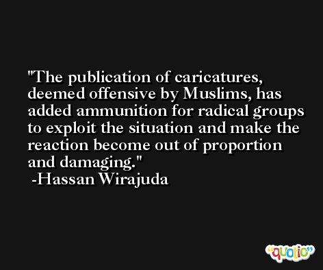 The publication of caricatures, deemed offensive by Muslims, has added ammunition for radical groups to exploit the situation and make the reaction become out of proportion and damaging. -Hassan Wirajuda