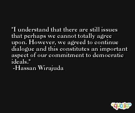 I understand that there are still issues that perhaps we cannot totally agree upon. However, we agreed to continue dialogue and this constitutes an important aspect of our commitment to democratic ideals. -Hassan Wirajuda