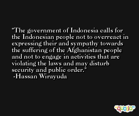 The government of Indonesia calls for the Indonesian people not to overreact in expressing their and sympathy towards the suffering of the Afghanistan people and not to engage in activities that are violating the laws and may disturb security and public order. -Hassan Wirayuda