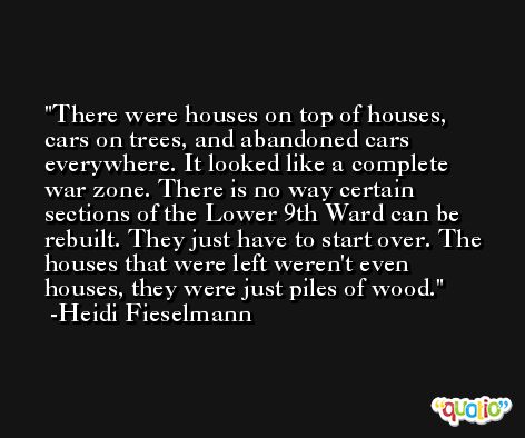 There were houses on top of houses, cars on trees, and abandoned cars everywhere. It looked like a complete war zone. There is no way certain sections of the Lower 9th Ward can be rebuilt. They just have to start over. The houses that were left weren't even houses, they were just piles of wood. -Heidi Fieselmann