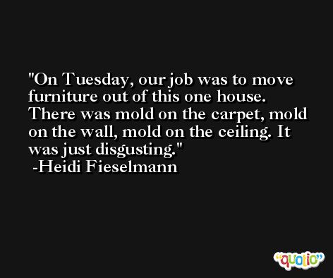 On Tuesday, our job was to move furniture out of this one house. There was mold on the carpet, mold on the wall, mold on the ceiling. It was just disgusting. -Heidi Fieselmann