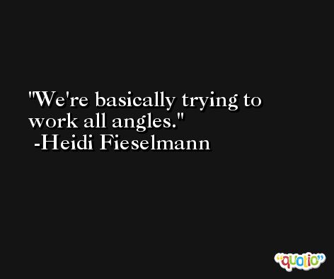 We're basically trying to work all angles. -Heidi Fieselmann