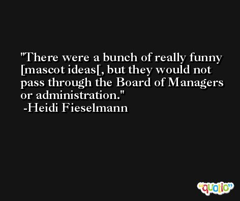 There were a bunch of really funny [mascot ideas[, but they would not pass through the Board of Managers or administration. -Heidi Fieselmann