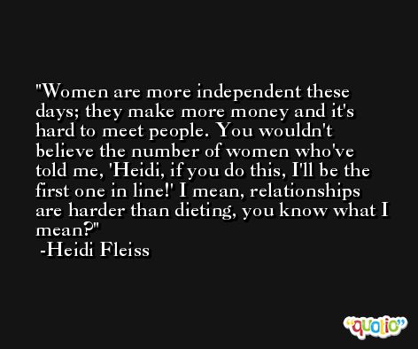 Women are more independent these days; they make more money and it's hard to meet people. You wouldn't believe the number of women who've told me, 'Heidi, if you do this, I'll be the first one in line!' I mean, relationships are harder than dieting, you know what I mean? -Heidi Fleiss