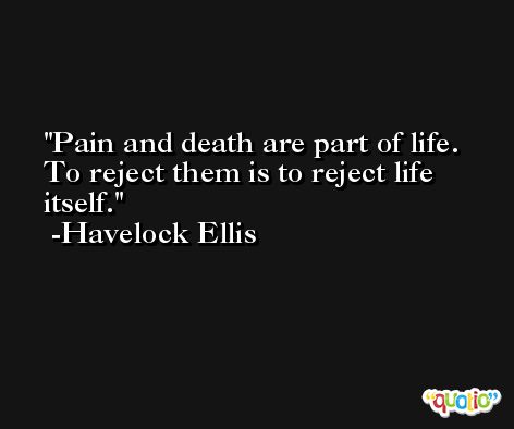 Pain and death are part of life. To reject them is to reject life itself. -Havelock Ellis