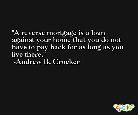 A reverse mortgage is a loan against your home that you do not have to pay back for as long as you live there. -Andrew B. Crocker