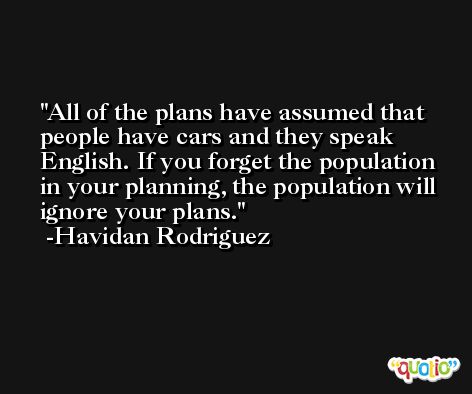 All of the plans have assumed that people have cars and they speak English. If you forget the population in your planning, the population will ignore your plans. -Havidan Rodriguez