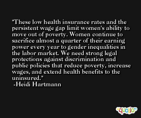 These low health insurance rates and the persistent wage gap limit women's ability to move out of poverty. Women continue to sacrifice almost a quarter of their earning power every year to gender inequalities in the labor market. We need strong legal protections against discrimination and public policies that reduce poverty, increase wages, and extend health benefits to the uninsured. -Heidi Hartmann