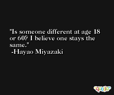 Is someone different at age 18 or 60? I believe one stays the same. -Hayao Miyazaki