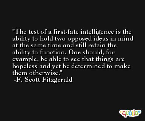 The test of a first-fate intelligence is the ability to hold two opposed ideas in mind at the same time and still retain the ability to function. One should, for example, be able to see that things are hopeless and yet be determined to make them otherwise. -F. Scott Fitzgerald