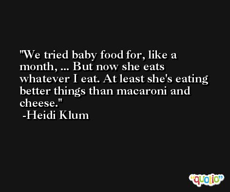 We tried baby food for, like a month, ... But now she eats whatever I eat. At least she's eating better things than macaroni and cheese. -Heidi Klum