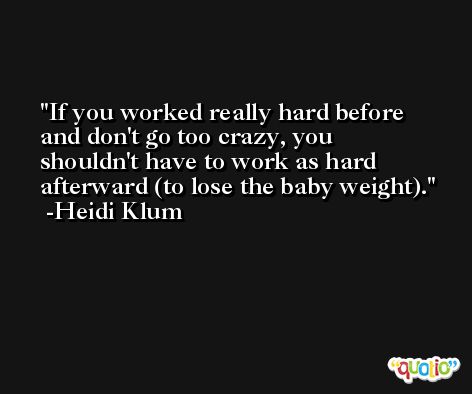 If you worked really hard before and don't go too crazy, you shouldn't have to work as hard afterward (to lose the baby weight). -Heidi Klum