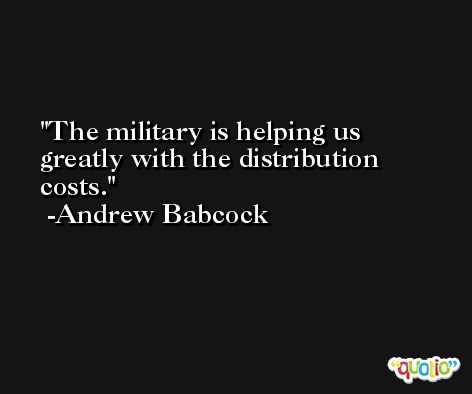 The military is helping us greatly with the distribution costs. -Andrew Babcock