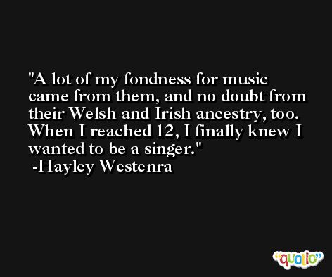 A lot of my fondness for music came from them, and no doubt from their Welsh and Irish ancestry, too. When I reached 12, I finally knew I wanted to be a singer. -Hayley Westenra