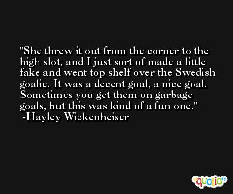 She threw it out from the corner to the high slot, and I just sort of made a little fake and went top shelf over the Swedish goalie. It was a decent goal, a nice goal. Sometimes you get them on garbage goals, but this was kind of a fun one. -Hayley Wickenheiser