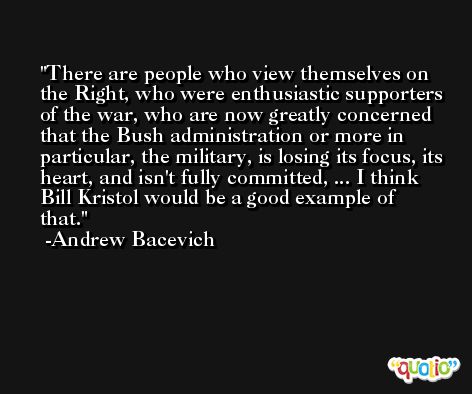 There are people who view themselves on the Right, who were enthusiastic supporters of the war, who are now greatly concerned that the Bush administration or more in particular, the military, is losing its focus, its heart, and isn't fully committed, ... I think Bill Kristol would be a good example of that. -Andrew Bacevich