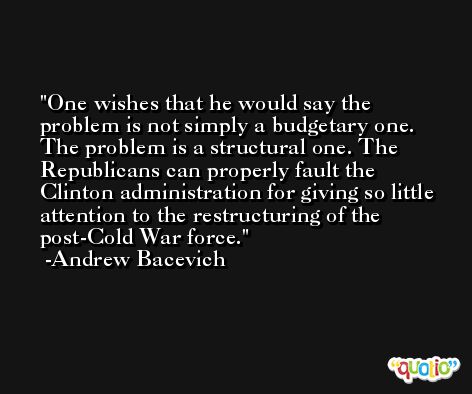 One wishes that he would say the problem is not simply a budgetary one. The problem is a structural one. The Republicans can properly fault the Clinton administration for giving so little attention to the restructuring of the post-Cold War force. -Andrew Bacevich