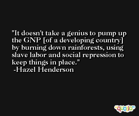 It doesn't take a genius to pump up the GNP [of a developing country] by burning down rainforests, using slave labor and social repression to keep things in place. -Hazel Henderson