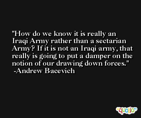 How do we know it is really an Iraqi Army rather than a sectarian Army? If it is not an Iraqi army, that really is going to put a damper on the notion of our drawing down forces. -Andrew Bacevich