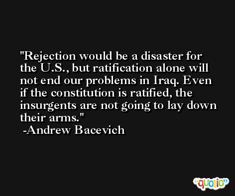 Rejection would be a disaster for the U.S., but ratification alone will not end our problems in Iraq. Even if the constitution is ratified, the insurgents are not going to lay down their arms. -Andrew Bacevich